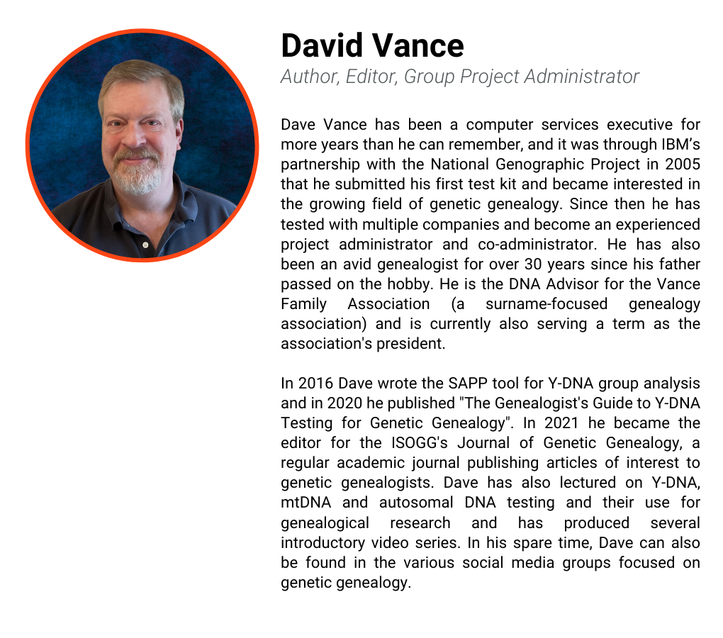 Dave Vance has been a computer services executive for more years than he can remember, and it was through IBM’s partnership with the National Genographic Project in 2005 that he submitted his first test kit and became interested in the growing field of genetic genealogy. Since then he has tested with multiple companies and become an experienced project administrator and co-administrator. He has also been an avid genealogist for over 30 years since his father passed on the hobby. He is the DNA Advisor for the Vance Family Association (a surname-focused genealogy association) and is currently also serving a term as the association's president. In 2016 Dave wrote the SAPP tool for Y-DNA group analysis and in 2020 he published